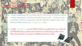 SOUNDCARD
 การ์ดเสียง ( Sound Card ) คือ แผงวงจรที่สร้างเสียงต่างๆ แล้วส่งไปยังลาโพง ปัจจุบันเทคโนโลยีของ
การ์ดเสียง ( Sound Card ) ทาให้เครื่องคอมพิวเตอร์ในบ้านคุณกลายเป็น โฮมเธียเตอร์เลยครับ
เทคโนโลยีเสียง 3 มิติ หรือระบบเสียงรอบทิศทางนั้นจะมีหลายชื่อ เนื่องจากผู้ผลิตต่างก็ต้องการที่จะ
คิดค้นเทคโนโลยีที่เป็นของตัวเอง เช่น EAX ของ Creative เป็นต้น
 การ์ดเสียง ( Sound Card ) ประกอบด้วยชิปที่ทาหน้าที่ประมวลผลเสียงเป็นหลัก นอกจากนั้นจะเป็น
หัวต่ ้อที่ใช้ต่อเพื่อนาสัญญาณเสียงเข้าและออกไปยังลาโพง เช่น หัวต้อนาสัญญาณเสียงจากไดรว์
ซีดีรอม หรือจะเป็นหัวต่อทางด้านหลังของการ์ดเพื่อใช้ต่อออกไปยังลาโพง เป็นต้น
 