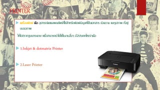 PRINTER
 เครื่องพิมพ์ คือ อุปกรณ์แสดงผลลัพธ์ที่ใช้สำหรับพิมพ์ข้อมูลที่เป็นเอกสำร ข้อควำม และรูปภำพ ที่อยู่
บนจอภำพ
ให้ไปปรำกฏบนกระดำษ เพื่อสำมำรถนำไปใช้ในงำนอื่นๆ มี2ประเภทใหญ่ๆคือ
 1.Inkjet & dotmatrix Printer
 2.Laser Printer
 