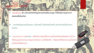 HANDDY DRIVE
 Handdy drive คือ อุปกรณ์บันทึกข้อมูลขนาดเล็กแต่มีความจุสูง ทั้งนี้มันมีความจุมากกว่า
แผ่นดิสต์ซึ่งโดยปกติ
 การย้ายข้อมูลจากเครื่องคอมฯ เครื่องหนึ่ง ไปยังอีกเครื่องหนึ่ง มักจะใช้ ดิสก์เก็ต ในการ
โอนย้าย
 ( มีความจุประมาณ 1.44 MB ) แต่ปัจจุบัน ข้อมูลที่ต้องการเคลื่อนย้ายมีขนาดใหญ่มาก ไม่ว่าจะ
เป็นข้อมูลรูปภาพ เพลง ข้อมูลการนาเสนอ รวมทั้งไฟล์หนัง ซึ่งมีผลทาให้ไม่สามารถเคลื่อนย้าย
ผ่านดิสก์เก็ตได้สะดวก
 