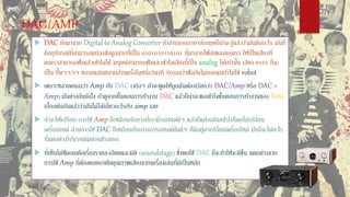 DAC/AMP
 DAC ย่อมาจาก Digital to Analog Converter ถ้าอ่านจากภาษาอังกฤษก็น่าจะรู้แล้วว่ามันคืออะไร มันก็
คืออุปกรณ์ที่สามารถแปลงข้อมูลจากที่เป็น 0101010110101 ที่มาจากไฟล์เพลงของเรา ให้เป็นเสียงที่
คนเราสามารถฟังแล้วเข้าใจได้ มนุษย์สามารถฟังและเข้าใจเสียงที่เป็น analog ได้เท่านั้น เสียง 0101 ก็จะ
เป็น ปิ๊ดๆๆๆๆ หลายแสนหลายล้านครั้งในหนึ่งวินาที รับรองว่าฟังกันไม่ออกแน่ถ้าไม่ใช่ robot
 เพราะหลายคนงงว่า Amp กับ DAC (จริงๆ ถ้าจะพูดให้ถูกมันต้องเรียกว่า DAC/Amp หรือ DAC +
Amp) มันต่างกันยังไง ถ้าดูจากขั้นตอนการทางาน DAC แล้วก็น่าจะพอเข้าใจขั้นตอนการทางานของ DAC
เบื้องต้นกันแล้วว่ามันไม่ได้เกี่ยวอะไรกับ amp เลย
 ถ้าจะให้เปรียบ การใช้ Amp ก็เหมือนกับการที่เรามีรถยนต์ดีๆ แล้วก็แต่งเสริมเข้าไปโดยไม่เปลี่ยน
เครื่องยนต์ ส่วนการใช้ DAC ก็เหมือนกับการเอารถยนต์คันดีๆ ที่มีอยู่มาเปลี่ยนเครื่องใหม่ มันก็จะได้อะไร
ที่แตกต่างไปจากเดิมค่อนข้างเยอะ
 ที่เห็นได้ชัดเจนคือเรื่องรายละเอียดและมิติ (soundstage) ซึ่งพอใช้ DAC ก็จะทาให้จะดีขึ้น แตกต่างจาก
การใช้ Amp ที่ต้องคอยอาศัยคุณภาพเสียงจากเครื่องเล่นที่มีเป็นหลัก
 