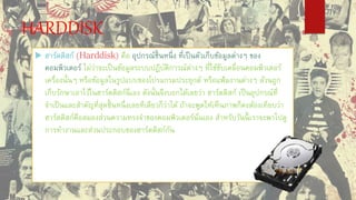 HARDDISK
 ฮาร์ดดิสก์ (Harddisk) คือ อุปกรณ์ชิ้นหนึ่ง ที่เป็นตัวเก็บข้อมูลต่างๆ ของ
คอมพิวเตอร์ ไม่ว่าจะเป็นข้อมูลระบบปฏิบัติการณ์ต่างๆ ที่ใช้ขับเคลื่อนคอมพิวเตอร์
เครื่องนั้นๆ หรือข้อมูลในรูปแบบของโปรแกรมประยุกต์ หรือแฟ้มงานต่างๆ ล้วนถูก
เก็บรักษาเอาไว้ในฮาร์ดดิสก์นี่เอง ดังนั้นจึงบอกได้เลยว่า ฮาร์ดดิสก์ เป็นอุปกรณ์ที่
จาเป็นและสาคัญที่สุดชิ้นหนึ่งเลยทีเดียวก็ว่าได้ ถ้าจะพูดให้เห็นภาพก็คงต้องเทียบว่า
ฮาร์ดดิสก์คือสมองส่วนความทรงจาของคอมพิวเตอร์นั่นเอง สาหรับวันนี้ เราจะพาไปดู
การทางานและส่วนประกอบของฮาร์ดดิสก์กัน
 