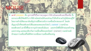 MOUSE
 เมาส์ (mouse) คือ อุปกรณ์ที่ใช้ในการควบคุมการใช้งานในคอมพิวเตอร์ชิ้นหนึ่ง ซึ่ง
ออกแบบเพื่อให้พอดีกับการใช้งานโดยส่วนโค้งและส่วนเว้าโค้งเข้าตามกับอุ้งมือของผู้ใช้
โดยภายด้านใต้ของเมาส์จะมีอุปกรณ์ซึ่งตรวจจับการเคลื่อนไหวของเมาส์ โดยส่ง
สัญญาณไปที่คอมพิวเตอร์เพื่อแสดงผลของเคอร์เซอร์ ( cursor ) บนหน้าจอ
คอมพิวเตอร์ เมาส์ได้ชื่อมาจากรูปร่างของตัวมันเอง และสายไฟซึ่งมีลักษณะคล้ายหนู
และหางหนู และขณะเดียวกันการเคลื่อนที่ของเคอร์เซอร์ (cursor) บนหน้าจอมี
ลักษณะการเคลื่อนที่ไม่มีทิศทางเหมือนการเคลื่อนที่ของหนู
 