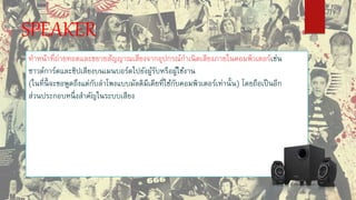 SPEAKER
ทาหน้าที่ถ่ายทอดและขยายสัญญาณเสียงจากอุปกรณ์กาเนิดเสียงภายในคอมพิวเตอร์เช่น
ซาวด์การ์ดและชิปเสียงบนเมนบอร์ดไปยังผู้รับหรือผู้ใช้งาน
(ในที่นี้ จะขอพูดถึงแต่กับลาโพงแบบมัลติมีเดียที่ใช้กับคอมพิวเตอร์เท่านั้น) โดยถือเป็นอีก
ส่วนประกอบหนึ่งสาคัญในระบบเสียง
 