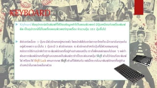 KEYBOARD
 Keyboard คืออุปกรณ์แป้ นพิมพ์ที่ใช้ป้ อนข้อมูลเข้าไปในคอมพิวเตอร์ มีปุ่ มเหมือนกับเครื่องพิมพ์
ดีด เป็นอุปกรณ์ที่มีในเครื่องคอมพิวเตอร์ทุกเครื่อง จานวนปุ่ ม 101 ปุ่ มขึ้นไป
 คีย์บอร์ดนั้นจะ 1 ปุ่ มจะมีตัวอักษรอยู่หลายตัว โดยปกติคีย์บอร์ดภาษาไทยก็จะมีภาษาอังกฤษปน
อยู่ด้วยเพราะฉะนั้นใน 1 ปุ่ มจะมี 3 ตัวอักษรและ 4 ตัวอักษรสาหรับปุ่ นที่มีตัวเลขผสมอยู่
หลักการใช้งานปกติถ้าเราจะพิมพ์อักษรที่อยู่ข้างล่างของแป้ น เราก็เพียงแค่กดลงไปเฉย ๆ แต่ถ้า
ต้องการพิมพ์อักษรที่อยู่ข้างบนของแป้ นพิมพ์เราจาเป็นจะต้องกดปุ่ ม Shift ค้างไว้ก่อนถึงจะพิมพ์
ได้ หรือจะใช้ Shift Lock แทนการกด Shift ค้างก็ได้เช่นกัน แต่เมื่อจะกลับมาพิมพ์อักษรที่อยู่ข้าง
ล้างหน้าลืมกดปลดล็อกด้วย
 