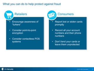 15© 2016 IBM Corporation
What you can do to help protect against fraud
•  Encourage awareness of
“lurkers”
•  Consider point-to-point
encryption
•  Consider contactless POS
systems
•  Report lost or stolen cards
promptly
•  Record all your account
numbers and their phone
numbers
•  Don’t lend your cards or
leave them unprotected
Retailers Consumers
 