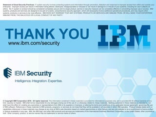 © Copyright IBM Corporation 2016. All rights reserved. The information contained in these materials is provided for informational purposes only, and is provided AS IS without warranty of any
kind, express or implied. IBM shall not be responsible for any damages arising out of the use of, or otherwise related to, these materials. Nothing contained in these materials is intended to, nor
shall have the effect of, creating any warranties or representations from IBM or its suppliers or licensors, or altering the terms and conditions of the applicable license agreement governing the use
of IBM software. References in these materials to IBM products, programs, or services do not imply that they will be available in all countries in which IBM operates. Product release dates and / or
capabilities referenced in these materials may change at any time at IBM’s sole discretion based on market opportunities or other factors, and are not intended to be a commitment to future product
or feature availability in any way. IBM, the IBM logo, and other IBM products and services are trademarks of the International Business Machines Corporation, in the United States, other countries or
both. Other company, product, or service names may be trademarks or service marks of others.
Statement of Good Security Practices: IT system security involves protecting systems and information through prevention, detection and response to improper access from within and outside your
enterprise. Improper access can result in information being altered, destroyed, misappropriated or misused or can result in damage to or misuse of your systems, including for use in attacks on
others. No IT system or product should be considered completely secure and no single product, service or security measure can be completely effective in preventing improper use or access. IBM
systems, products and services are designed to be part of a lawful, comprehensive security approach, which will necessarily involve additional operational procedures, and may require other
systems, products or services to be most effective. IBM DOES NOT WARRANT THAT ANY SYSTEMS, PRODUCTS OR SERVICES ARE IMMUNE FROM, OR WILL MAKE YOUR ENTERPRISE
IMMUNE FROM, THE MALICIOUS OR ILLEGAL CONDUCT OF ANY PARTY.
THANK YOUwww.ibm.com/security
 