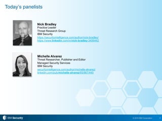 2© 2016 IBM Corporation
Today’s panelists
Nick Bradley
Practice Leader
Threat Research Group
IBM Security
https://securityintelligence.com/author/nick-bradley/
https://www.linkedin.com/in/nick-bradley-3406442
Michelle Alvarez
Threat Researcher, Publisher and Editor
Managed Security Services
IBM Security
securityintelligence.com/author/michelle-alvarez/
linkedin.com/pub/michelle-alvarez/65/867/445
 