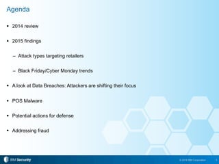 3© 2016 IBM Corporation
!  2014 review
!  2015 findings
–  Attack types targeting retailers
–  Black Friday/Cyber Monday trends
!  A look at Data Breaches: Attackers are shifting their focus
!  POS Malware
!  Potential actions for defense
!  Addressing fraud
Agenda
 