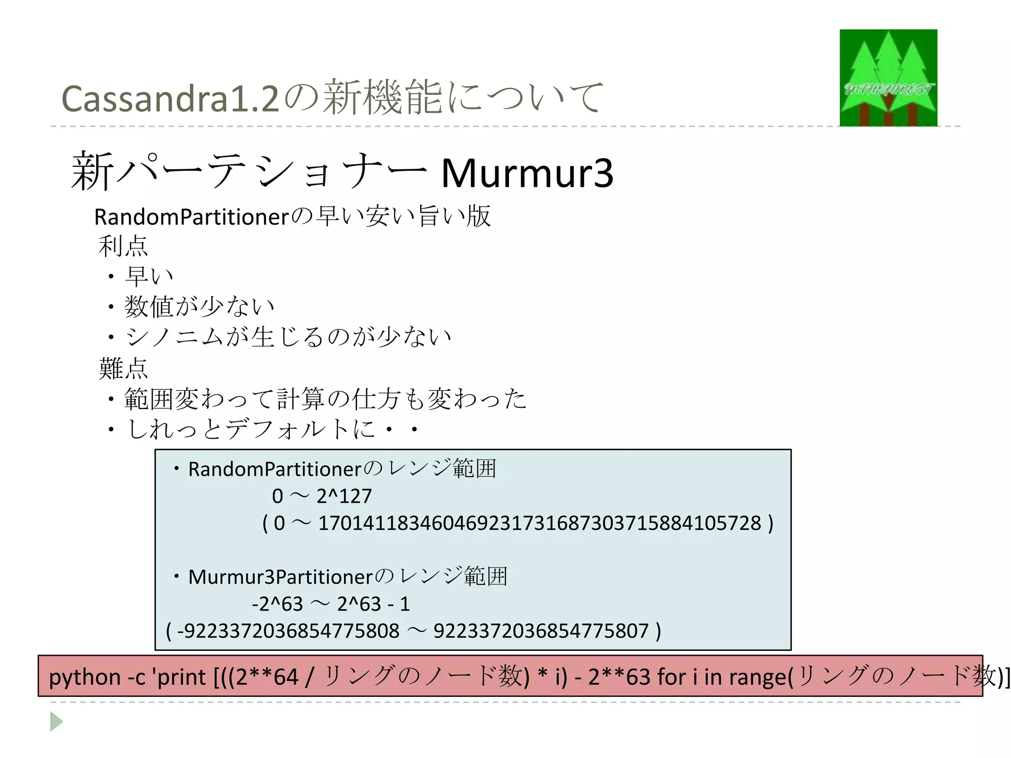 Cassandra1.2の新機能について
 新パーテショナー Murmur3
   RandomPartitionerの早い安い旨い版
   利点
   ・早い
   ・数値が少ない
   ・シノニムが生じるのが少ない
   難点
   ・範囲変わって計算の仕方も変わった
   ・しれっとデフォルトに・・
         ・RandomPartitionerのレンジ範囲
                  0 ～ 2^127
                ( 0 ～ 170141183460469231731687303715884105728 )

         ・Murmur3Partitionerのレンジ範囲
                  -2^63 ～ 2^63 - 1
         ( -9223372036854775808 ～ 9223372036854775807 )

python -c 'print [((2**64 / リングのノード数) * i) - 2**63 for i in range(リングのノード数)]
 