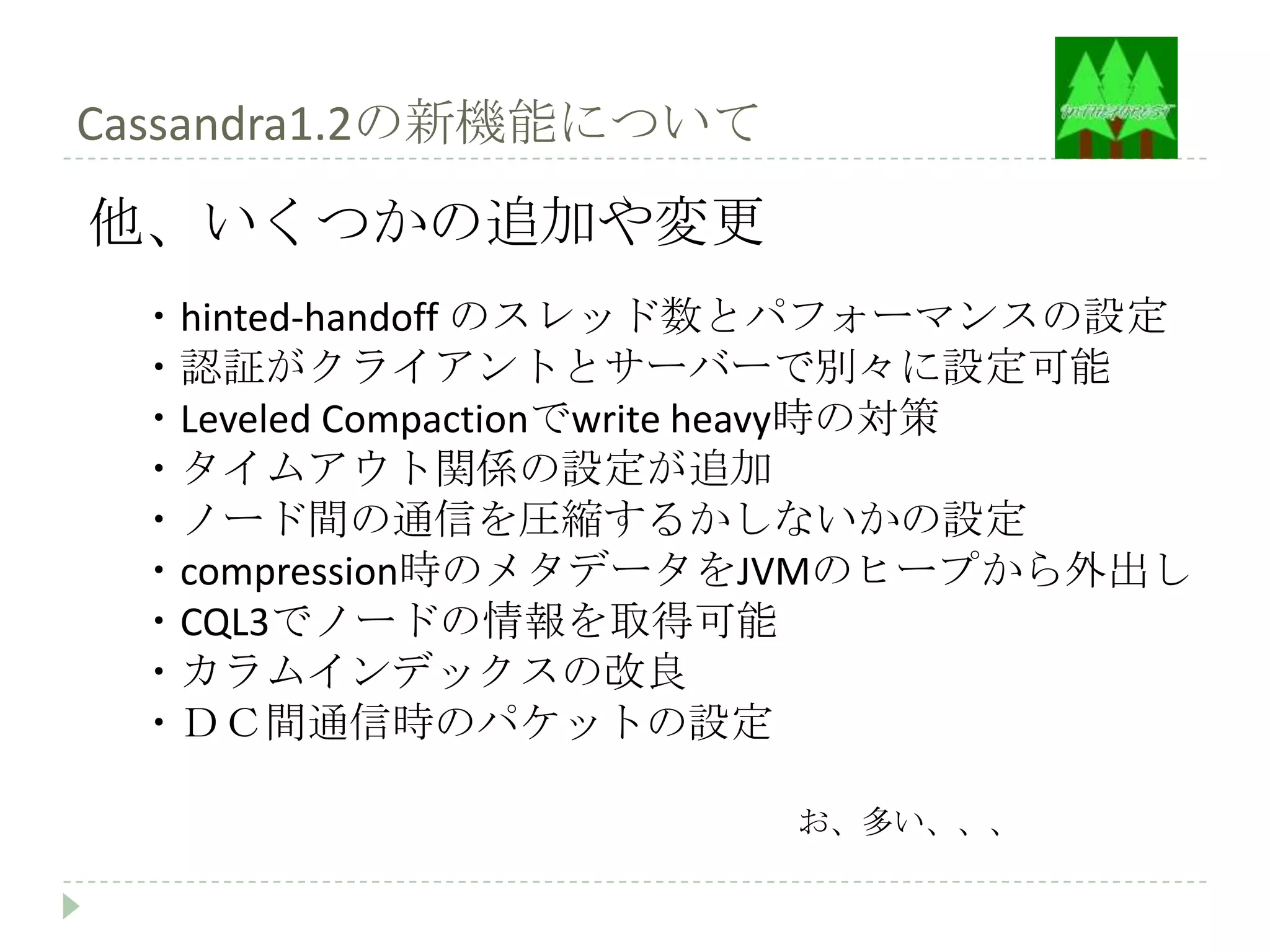Cassandra1.2の新機能について
他、いくつかの追加や変更
 ・hinted-handoff のスレッド数とパフォーマンスの設定
 ・認証がクライアントとサーバーで別々に設定可能
 ・Leveled Compactionでwrite heavy時の対策
 ・タイムアウト関係の設定が追加
 ・ノード間の通信を圧縮するかしないかの設定
 ・compression時のメタデータをJVMのヒープから外出し
 ・CQL3でノードの情報を取得可能
 ・カラムインデックスの改良
 ・ＤＣ間通信時のパケットの設定

                       お、多い、、、
 