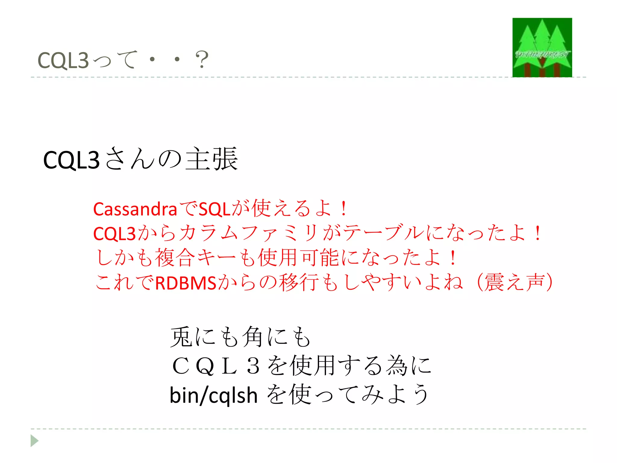 CQL3って・・？



CQL3さんの主張
  CassandraでSQLが使えるよ！
  CQL3からカラムファミリがテーブルになったよ！
  しかも複合キーも使用可能になったよ！
  これでRDBMSからの移行もしやすいよね（震え声）

      兎にも角にも
      ＣＱＬ３を使用する為に
      bin/cqlsh を使ってみよう
 