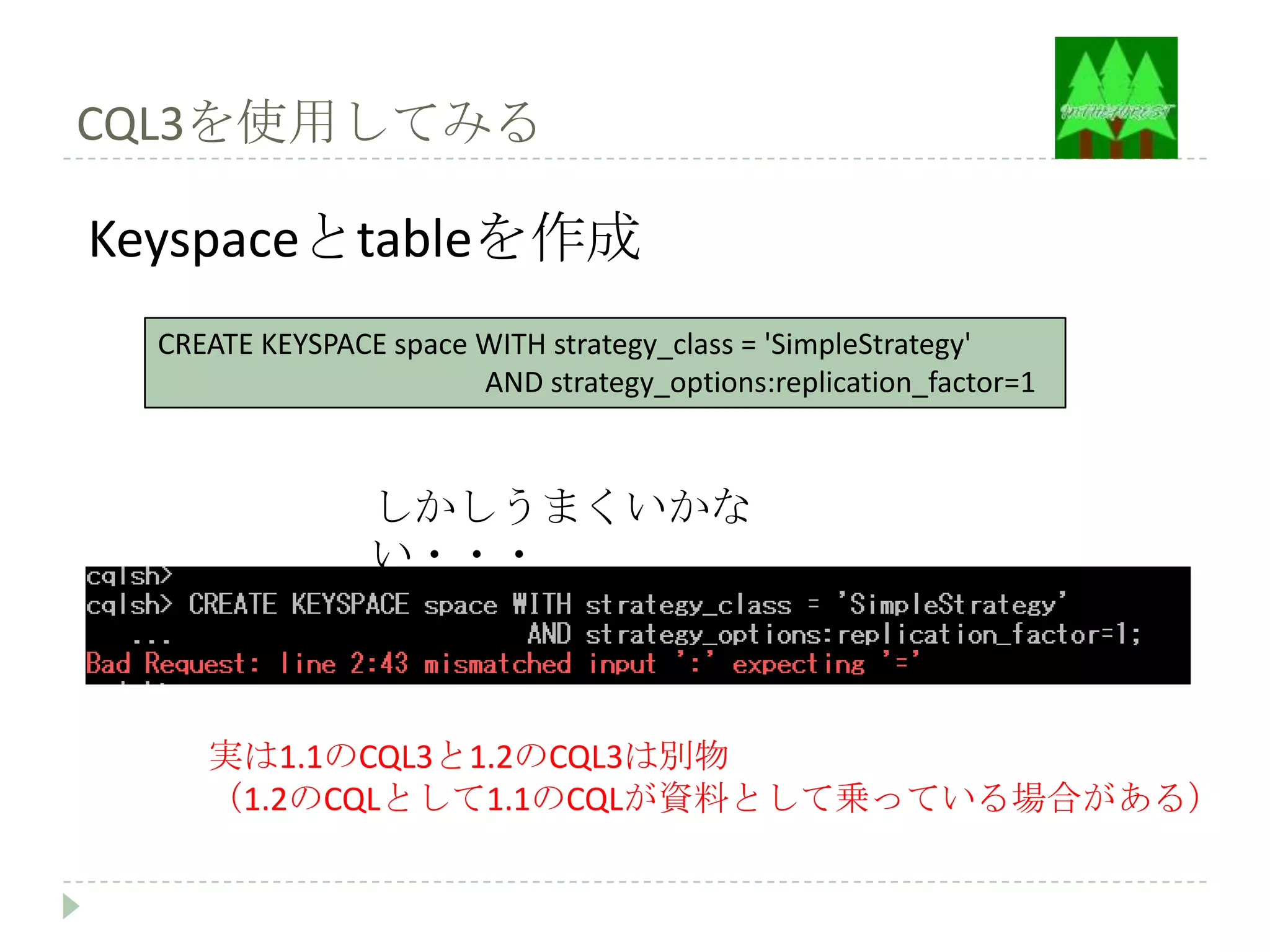 CQL3を使用してみる

Keyspaceとtableを作成
  CREATE KEYSPACE space WITH strategy_class = 'SimpleStrategy'
                        AND strategy_options:replication_factor=1



                 しかしうまくいかな
                 い・・・



     実は1.1のCQL3と1.2のCQL3は別物
     （1.2のCQLとして1.1のCQLが資料として乗っている場合がある）
 
