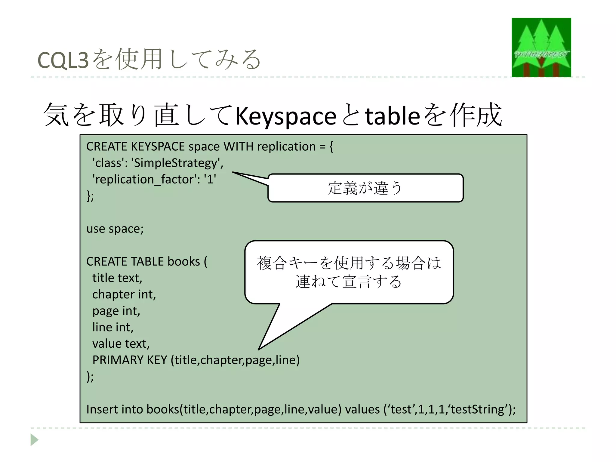 CQL3を使用してみる

気を取り直してKeyspaceとtableを作成
  CREATE KEYSPACE space WITH replication = {
   'class': 'SimpleStrategy',
   'replication_factor': '1'
  };                                      定義が違う

  use space;

  CREATE TABLE books (           複合キーを使用する場合は
    title text,                         連ねて宣言する
    chapter int,
    page int,
    line int,
    value text,
    PRIMARY KEY (title,chapter,page,line)
  );

  Insert into books(title,chapter,page,line,value) values (‘test’,1,1,1,‘testString’);
 