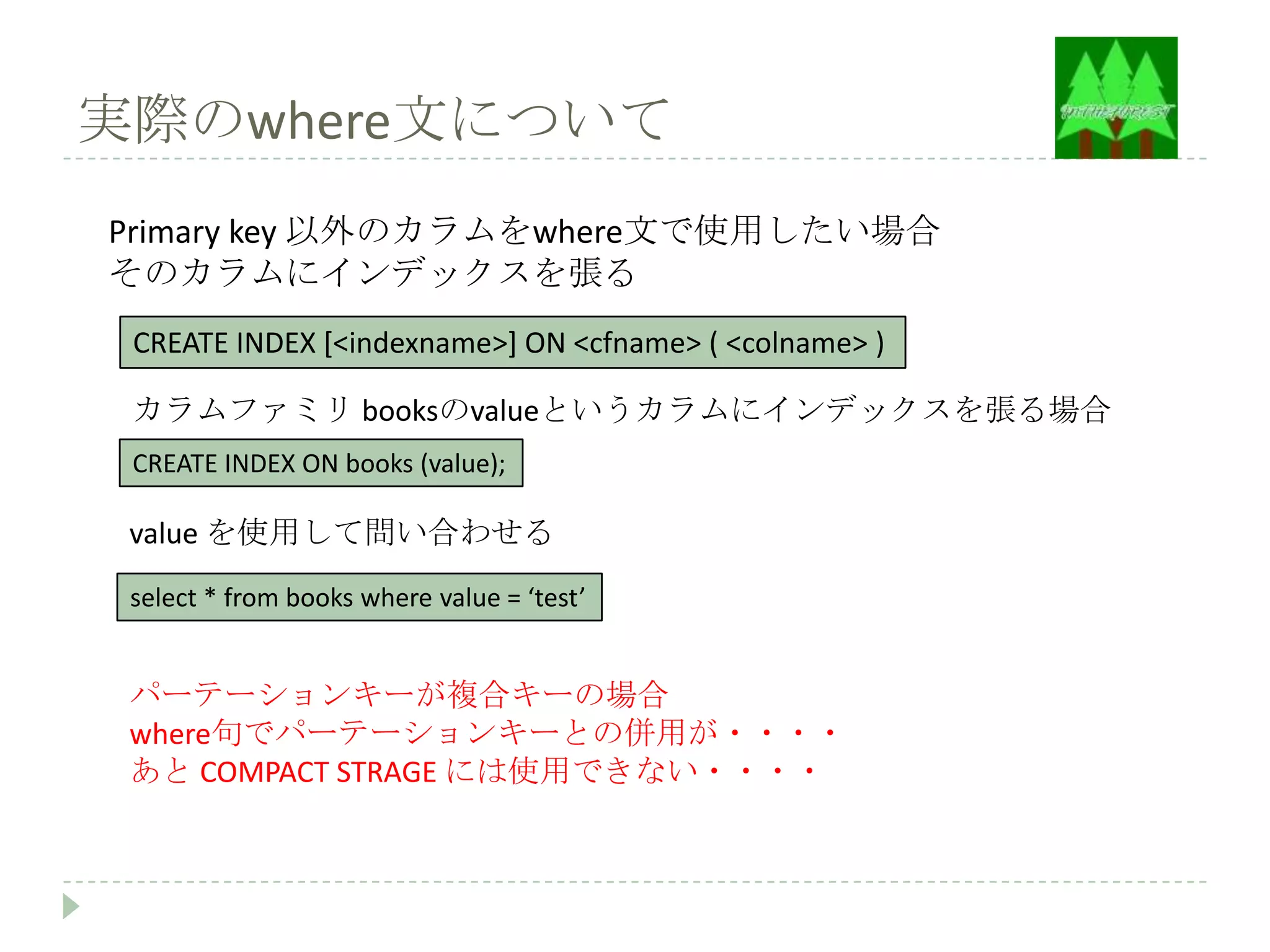 実際のwhere文について
Primary key 以外のカラムをwhere文で使用したい場合
そのカラムにインデックスを張る
 CREATE INDEX [<indexname>] ON <cfname> ( <colname> )

 カラムファミリ booksのvalueというカラムにインデックスを張る場合
 CREATE INDEX ON books (value);

 value を使用して問い合わせる
 select * from books where value = ‘test’


 パーテーションキーが複合キーの場合
 where句でパーテーションキーとの併用が・・・・
 あと COMPACT STRAGE には使用できない・・・・
 