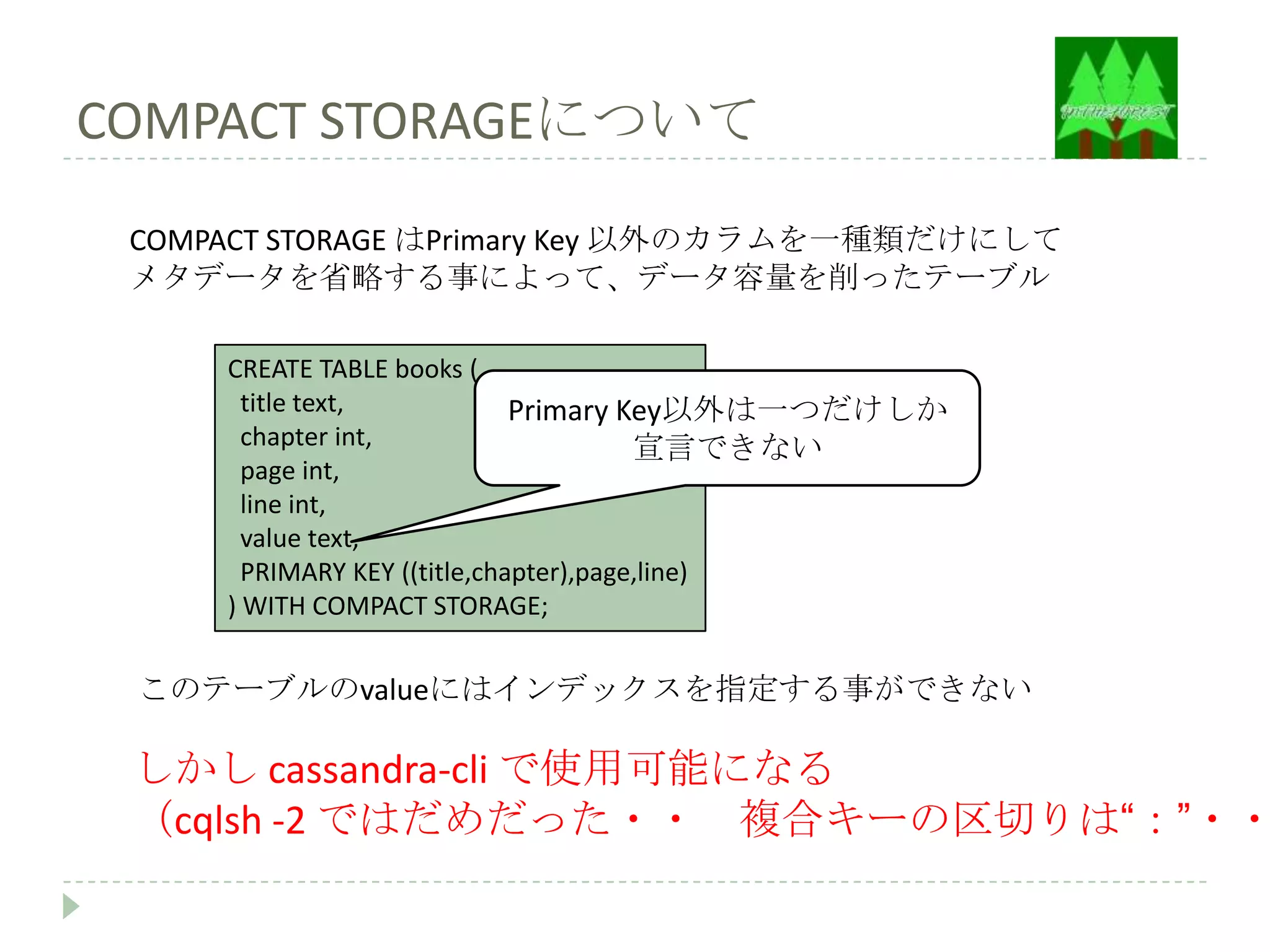 COMPACT STORAGEについて
 COMPACT STORAGE はPrimary Key 以外のカラムを一種類だけにして
 メタデータを省略する事によって、データ容量を削ったテーブル

     CREATE TABLE books (
       title text,            Primary Key以外は一つだけしか
       chapter int,                     宣言できない
       page int,
       line int,
       value text,
       PRIMARY KEY ((title,chapter),page,line)
     ) WITH COMPACT STORAGE;


 このテーブルのvalueにはインデックスを指定する事ができない

 しかし cassandra-cli で使用可能になる
 （cqlsh -2 ではだめだった・・ 複合キーの区切りは“：”・・
 