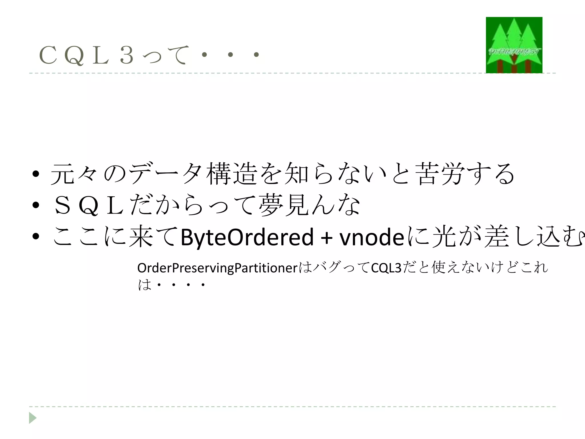 ＣＱＬ３って・・・



• 元々のデータ構造を知らないと苦労する
• ＳＱＬだからって夢見んな
• ここに来てByteOrdered + vnodeに光が差し込む
      OrderPreservingPartitionerはバグってCQL3だと使えないけどこれ
      は・・・・
 