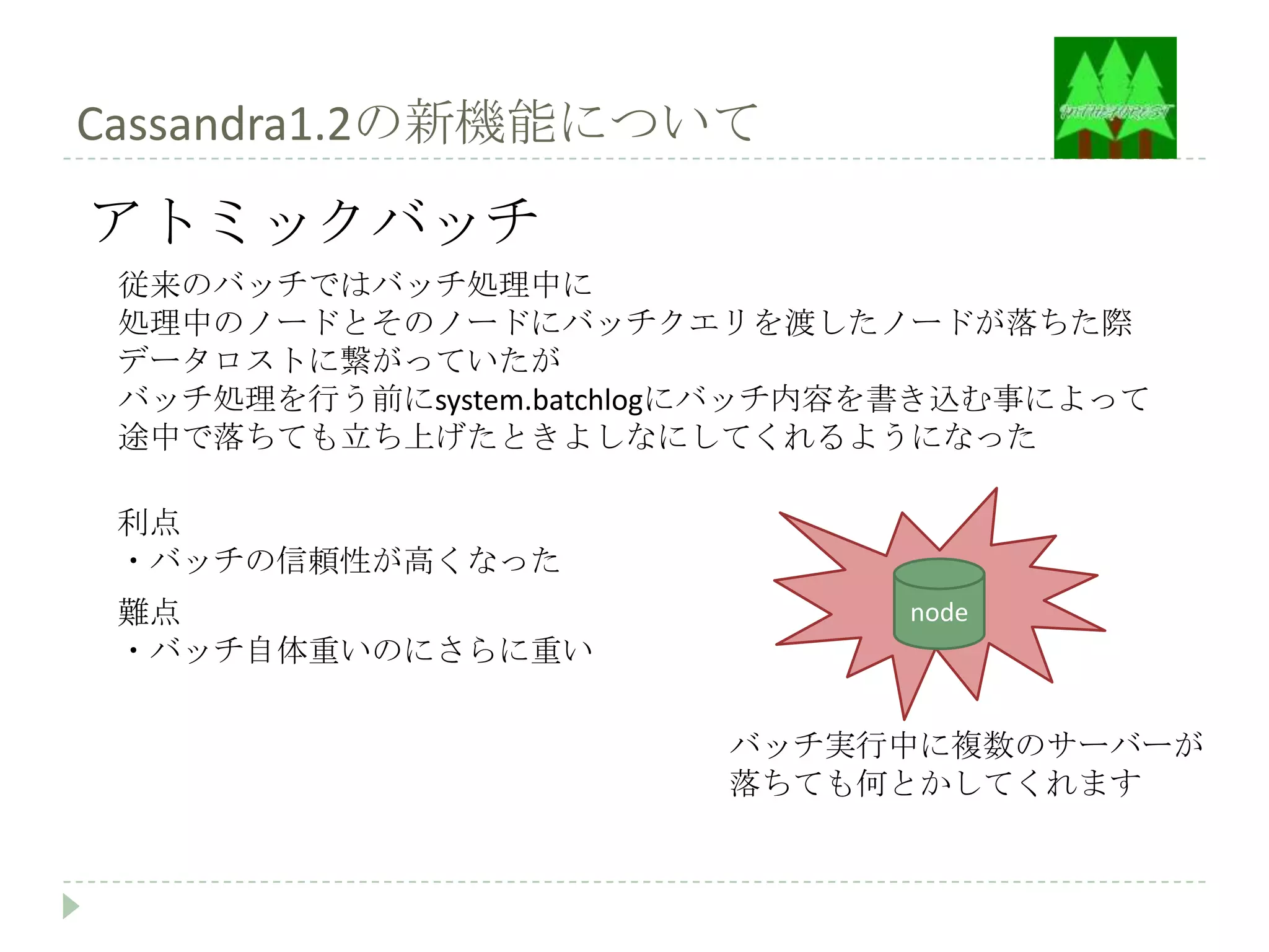 Cassandra1.2の新機能について
アトミックバッチ
 従来のバッチではバッチ処理中に
 処理中のノードとそのノードにバッチクエリを渡したノードが落ちた際
 データロストに繋がっていたが
 バッチ処理を行う前にsystem.batchlogにバッチ内容を書き込む事によって
 途中で落ちても立ち上げたときよしなにしてくれるようになった

 利点
 ・バッチの信頼性が高くなった
 難点                             node
 ・バッチ自体重いのにさらに重い

                         バッチ実行中に複数のサーバーが
                         落ちても何とかしてくれます
 