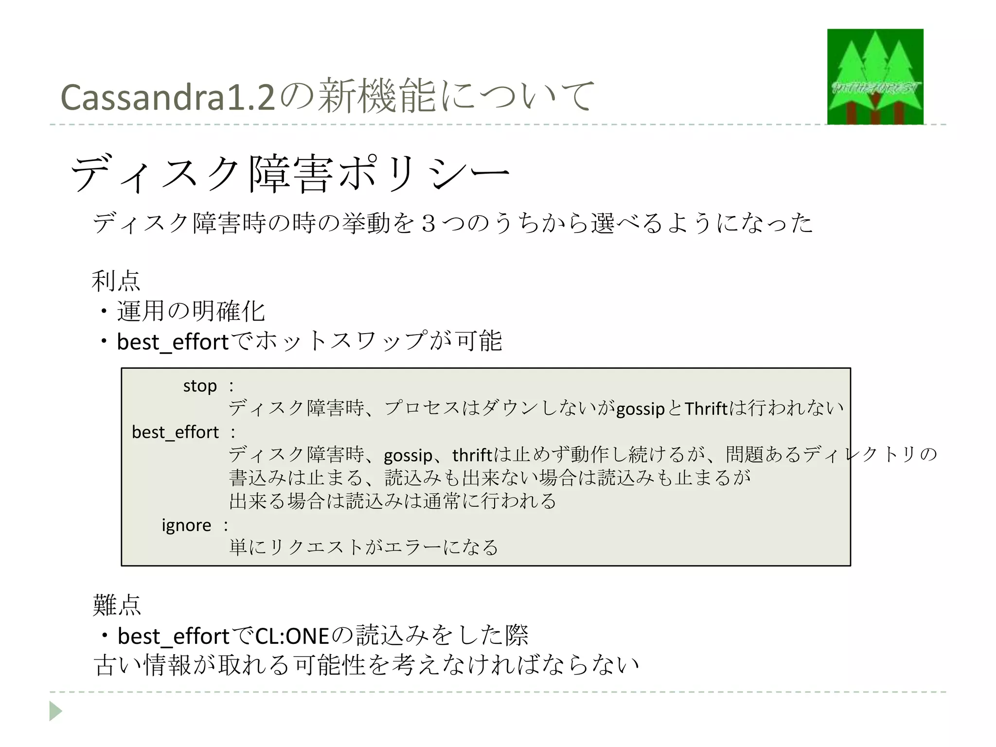 Cassandra1.2の新機能について
ディスク障害ポリシー
 ディスク障害時の時の挙動を３つのうちから選べるようになった

 利点
 ・運用の明確化
 ・best_effortでホットスワップが可能
         stop ：
               ディスク障害時、プロセスはダウンしないがgossipとThriftは行われない
   best_effort ：
               ディスク障害時、gossip、thriftは止めず動作し続けるが、問題あるディレクトリの
               書込みは止まる、読込みも出来ない場合は読込みも止まるが
               出来る場合は読込みは通常に行われる
      ignore ：
               単にリクエストがエラーになる


 難点
 ・best_effortでCL:ONEの読込みをした際
 古い情報が取れる可能性を考えなければならない
 