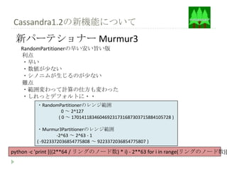 Cassandra1.2の新機能について
 新パーテショナー Murmur3
   RandomPartitionerの早い安い旨い版
   利点
   ・早い
   ・数値が少ない
   ・シノニムが生じるのが少ない
   難点
   ・範囲変わって計算の仕方も変わった
   ・しれっとデフォルトに・・
         ・RandomPartitionerのレンジ範囲
                  0 ～ 2^127
                ( 0 ～ 170141183460469231731687303715884105728 )

         ・Murmur3Partitionerのレンジ範囲
                  -2^63 ～ 2^63 - 1
         ( -9223372036854775808 ～ 9223372036854775807 )

python -c 'print [((2**64 / リングのノード数) * i) - 2**63 for i in range(リングのノード数)]
 