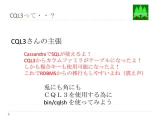CQL3って・・？



CQL3さんの主張
  CassandraでSQLが使えるよ！
  CQL3からカラムファミリがテーブルになったよ！
  しかも複合キーも使用可能になったよ！
  これでRDBMSからの移行もしやすいよね（震え声）

      兎にも角にも
      ＣＱＬ３を使用する為に
      bin/cqlsh を使ってみよう
 