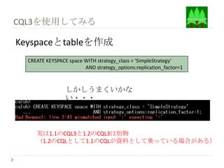 CQL3を使用してみる

Keyspaceとtableを作成
  CREATE KEYSPACE space WITH strategy_class = 'SimpleStrategy'
                        AND strategy_options:replication_factor=1



                 しかしうまくいかな
                 い・・・



     実は1.1のCQL3と1.2のCQL3は別物
     （1.2のCQLとして1.1のCQLが資料として乗っている場合がある）
 