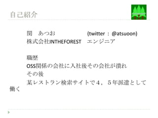 自己紹介

     関 あつお           (twitter : @atsuoon)
     株式会社INTHEFOREST エンジニア

     職歴
     OSS関係の会社に入社後その会社が潰れ
     その後
     某レストラン検索サイトで４，５年派遣として
働く
 