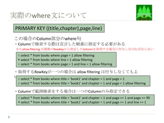 実際のwhere文について
PRIMARY KEY ((title,chapter),page,line)
この場合のColumn部分のwhere句
・Columnで検索する際は宣言した順番に指定する必要がある
 またallow filtering は複数のRowKeyから指定したColumnを取得する場合に付与しなければならない
  ○ select * from books where page = 1 allow filtering
  × select * from books where line = 1 allow filtering
  ○ select * from books where page = 1 and line = 1 allow filtering

・取得するRowKeyが一つの場合は allow filtering は付与しなくてもよ
い○ select * from books where title = 'book1' and chapter = 1 and page = 1
  ○ select * from books where title = 'book1' and chapter = 1 and page = 1 allow filtering

・Columnで範囲検索をする場合は一つのColumnのみ指定できる
  ○ select * from books where title = 'book1' and chapter = 1 and page >= 1 and page <= 99
  × select * from books where title = 'book1' and chapter = 1 and page >= 1 and line >= 1
 