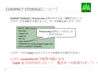 COMPACT STORAGEについて
 COMPACT STORAGE はPrimary Key 以外のカラムを一種類だけにして
 メタデータを省略する事によって、データ容量を削ったテーブル

     CREATE TABLE books (
       title text,            Primary Key以外は一つだけしか
       chapter int,                     宣言できない
       page int,
       line int,
       value text,
       PRIMARY KEY ((title,chapter),page,line)
     ) WITH COMPACT STORAGE;


 このテーブルのvalueにはインデックスを指定する事ができない

 しかし cassandra-cli で使用可能になる
 （cqlsh -2 ではだめだった・・ 複合キーの区切りは“：”・・
 