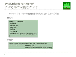 ByteOrderedPartitioner
にする事で可能なクエリ
 ・パーテーションキーの範囲検索がColumnと同じように可能

 例えば
   CREATE TABLE books (
     title text,
     chapter int,
     page int,
     line int,
     value text,
     PRIMARY KEY ((title,chapter),page,line)
   );

 の場合
   Select * from books where title = ‘text’ and chapter > 3
                         and page = 1
                         and line >= 3 and line < 8 allow filtering
 