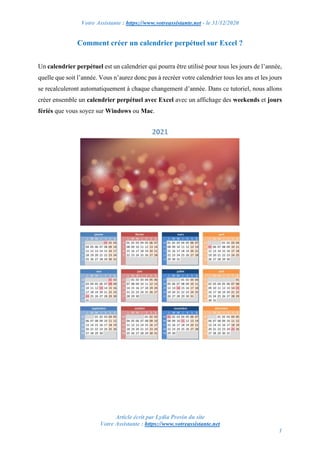 Votre Assistante : https://www.votreassistante.net - le 31/12/2020
Article écrit par Lydia Provin du site
Votre Assistante : https://www.votreassistante.net
1
Comment créer un calendrier perpétuel sur Excel ?
Un calendrier perpétuel est un calendrier qui pourra être utilisé pour tous les jours de l’année,
quelle que soit l’année. Vous n’aurez donc pas à recréer votre calendrier tous les ans et les jours
se recalculeront automatiquement à chaque changement d’année. Dans ce tutoriel, nous allons
créer ensemble un calendrier perpétuel avec Excel avec un affichage des weekends et jours
fériés que vous soyez sur Windows ou Mac.
 
