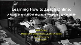 Mark Brown,
Mairéad Nic Giolla Mhichíl & Eamon Costello
Dublin City University
14 January 2021
Learning How to Teach Online:
A Rapid Massive Collaborative Response to Covid-19
 