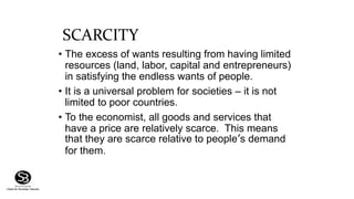 SCARCITY
• The excess of wants resulting from having limited
resources (land, labor, capital and entrepreneurs)
in satisfying the endless wants of people.
• It is a universal problem for societies – it is not
limited to poor countries.
• To the economist, all goods and services that
have a price are relatively scarce. This means
that they are scarce relative to people’s demand
for them.
 