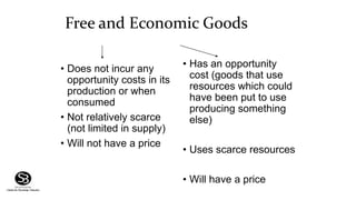 Free and Economic Goods
• Does not incur any
opportunity costs in its
production or when
consumed
• Not relatively scarce
(not limited in supply)
• Will not have a price
• Has an opportunity
cost (goods that use
resources which could
have been put to use
producing something
else)
• Uses scarce resources
• Will have a price
 