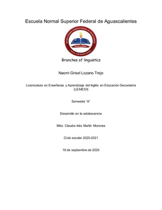 Escuela Normal Superior Federal de Aguascalientes
Branches of linguistics
Naomi Grisel Lozano Trejo
Licenciatura en Enseñanza y Aprendizaje del Inglés en Educación Secundaria
(LEAIES/I)
Semestre “A”
Desarrollo en la adolescencia
Mtra. Claudia Inés Martín Morones
Ciclo escolar 2020-2021
18 de septiembre de 2020
 