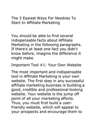 The 3 Easiest Ways For Newbies To
Start In Affiliate Marketing
You should be able to find several
indispensable facts about Affiliate
Marketing in the following paragraphs.
If there’s at least one fact you didn’t
know before, imagine the difference it
might make.
Important Tool #1: Your Own Website
The most important and indispensable
tool in Affiliate Marketing is your own
website. The first step in any successful
affiliate marketing business is building a
good, credible and professional looking
website. Your website is the jump off
point of all your marketing efforts.
Thus, you must first build a user-
friendly website, which will appeal to
your prospects and encourage them to
 