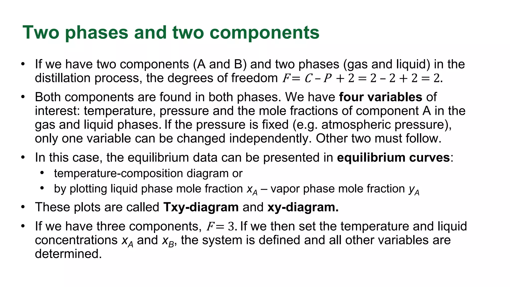 Two phases and two components
• If we have two components (A and B) and two phases (gas and liquid) in the
distillation process, the degrees of freedom F = C – P + 2 = 2 – 2 + 2 = 2.
• Both components are found in both phases. We have four variables of
interest: temperature, pressure and the mole fractions of component A in the
gas and liquid phases. If the pressure is fixed (e.g. atmospheric pressure),
only one variable can be changed independently. Other two must follow.
• In this case, the equilibrium data can be presented in equilibrium curves:
• temperature-composition diagram or
• by plotting liquid phase mole fraction xA – vapor phase mole fraction yA
• These plots are called Txy-diagram and xy-diagram.
• If we have three components, F = 3. If we then set the temperature and liquid
concentrations xA and xB, the system is defined and all other variables are
determined.
 