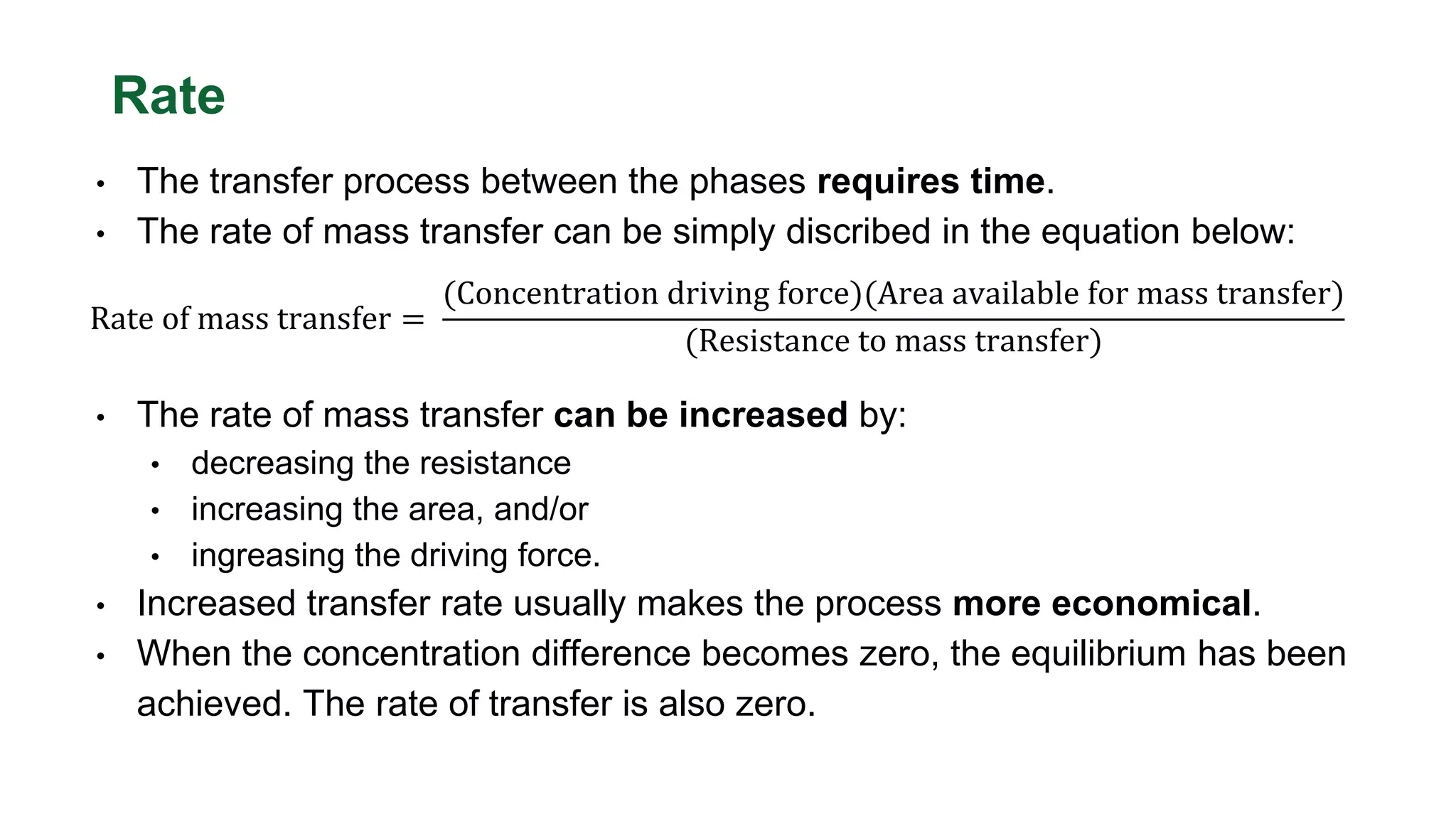 Rate
• The transfer process between the phases requires time.
• The rate of mass transfer can be simply discribed in the equation below:
Rate of mass transfer =
(Concentration driving force)(Area available for mass transfer)
(Resistance to mass transfer)
• The rate of mass transfer can be increased by:
• decreasing the resistance
• increasing the area, and/or
• ingreasing the driving force.
• Increased transfer rate usually makes the process more economical.
• When the concentration difference becomes zero, the equilibrium has been
achieved. The rate of transfer is also zero.
 