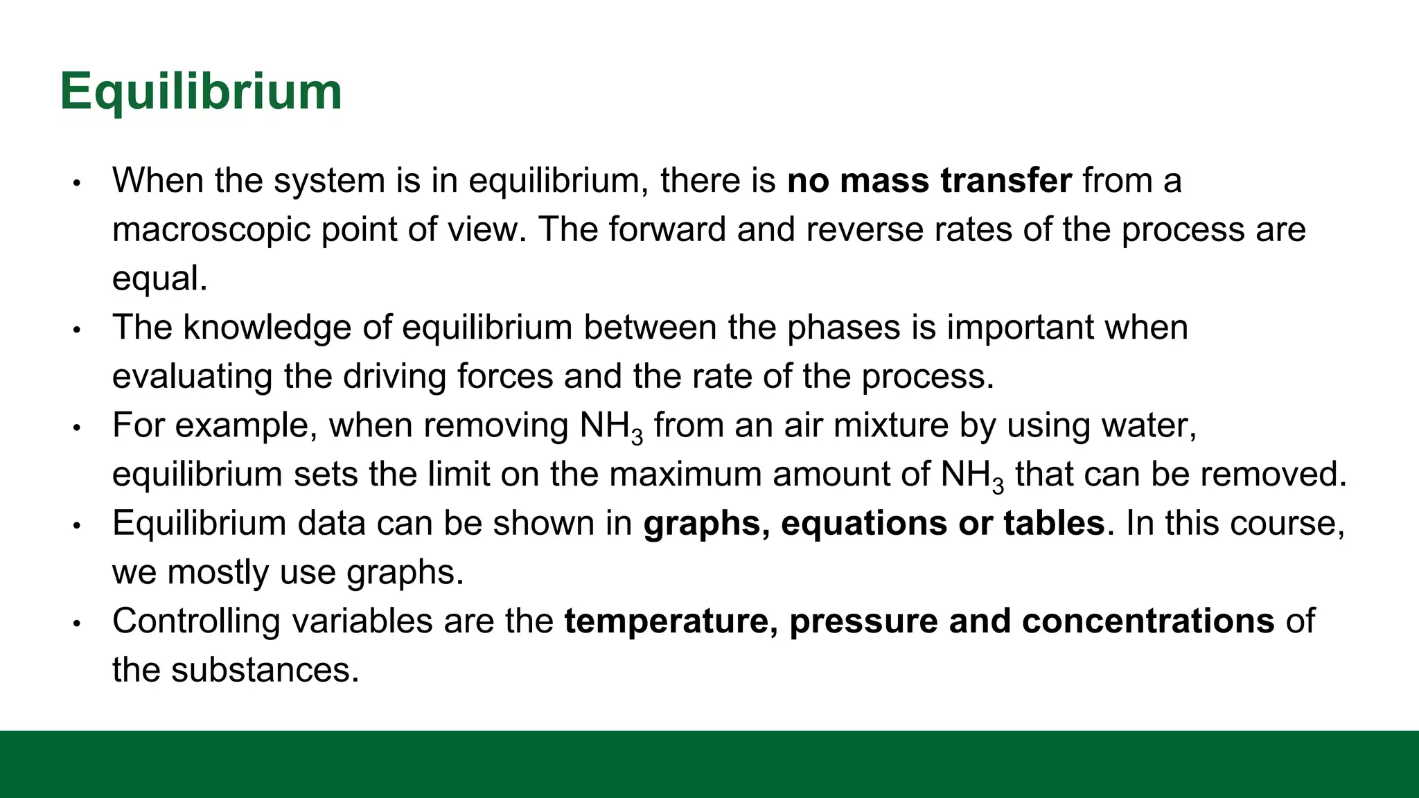 Equilibrium
• When the system is in equilibrium, there is no mass transfer from a
macroscopic point of view. The forward and reverse rates of the process are
equal.
• The knowledge of equilibrium between the phases is important when
evaluating the driving forces and the rate of the process.
• For example, when removing NH3 from an air mixture by using water,
equilibrium sets the limit on the maximum amount of NH3 that can be removed.
• Equilibrium data can be shown in graphs, equations or tables. In this course,
we mostly use graphs.
• Controlling variables are the temperature, pressure and concentrations of
the substances.
 