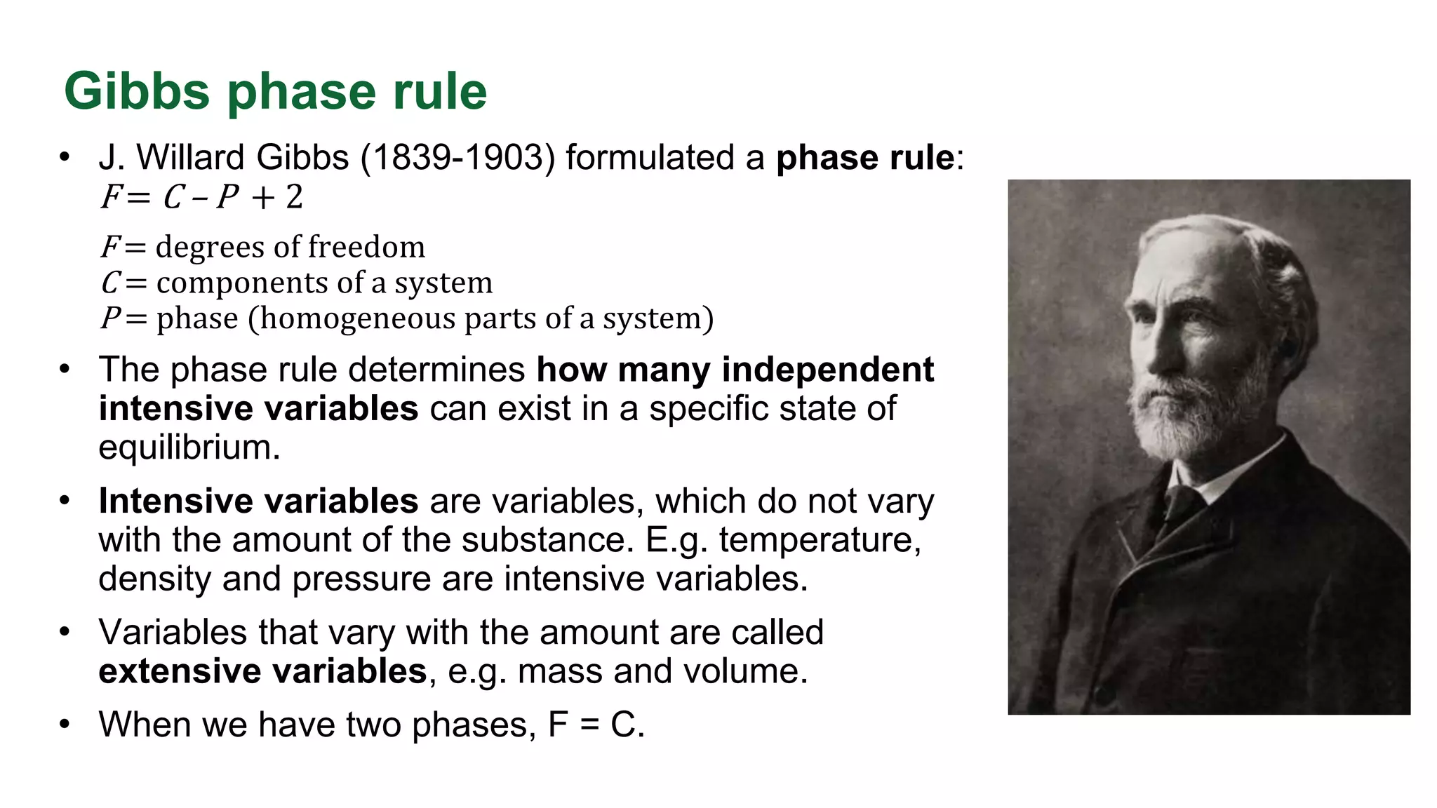 Gibbs phase rule
• J. Willard Gibbs (1839-1903) formulated a phase rule:
F = C – P + 2
F = degrees of freedom
C = components of a system
P = phase (homogeneous parts of a system)
• The phase rule determines how many independent
intensive variables can exist in a specific state of
equilibrium.
• Intensive variables are variables, which do not vary
with the amount of the substance. E.g. temperature,
density and pressure are intensive variables.
• Variables that vary with the amount are called
extensive variables, e.g. mass and volume.
• When we have two phases, F = C.
 