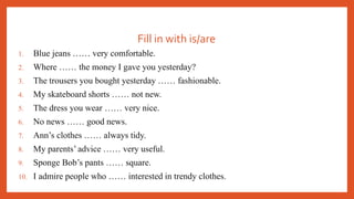 Fill in with is/are
1. Blue jeans …… very comfortable.
2. Where …… the money I gave you yesterday?
3. The trousers you bought yesterday …… fashionable.
4. My skateboard shorts …… not new.
5. The dress you wear …… very nice.
6. No news …… good news.
7. Ann’s clothes …… always tidy.
8. My parents’ advice …… very useful.
9. Sponge Bob’s pants …… square.
10. I admire people who …… interested in trendy clothes.
 