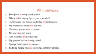 Fill in with is/are
1. Blue jeans are very comfortable.
2. Where is the money I gave you yesterday?
3. The trousers you bought yesterday are fashionable.
4. My skateboard shorts are not new.
5. The dress you wear is very nice.
6. No news is good news.
7. Ann’s clothes are always tidy.
8. My parents’ advice is very useful.
9. Sponge Bob’s pants are square.
10. I admire people who are interested in trendy clothes.
 