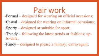 Pair work
•Formal – designed for wearing on official occasions;
•Casual – designed for wearing on informal occasions;
•Sporty – designed or suitable for sport;
•Trendy – following the latest trends or fashions; up-
to-date;
•Fancy – designed to please a fantasy; extravagant;
 