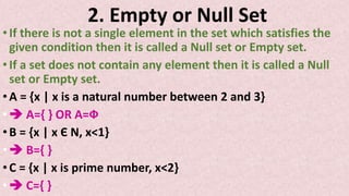 2. Empty or Null Set
•If there is not a single element in the set which satisfies the
given condition then it is called a Null set or Empty set.
•If a set does not contain any element then it is called a Null
set or Empty set.
•A = {x | x is a natural number between 2 and 3}
• A={ } OR A=Ф
•B = {x | x Є N, x<1}
• B={ }
•C = {x | x is prime number, x<2}
• C={ }
 