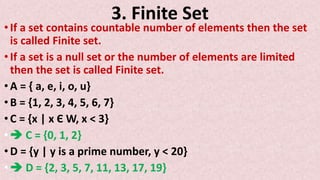 3. Finite Set
• If a set contains countable number of elements then the set
is called Finite set.
• If a set is a null set or the number of elements are limited
then the set is called Finite set.
• A = { a, e, i, o, u}
• B = {1, 2, 3, 4, 5, 6, 7}
• C = {x | x Є W, x < 3}
•  C = {0, 1, 2}
• D = {y | y is a prime number, y < 20}
•  D = {2, 3, 5, 7, 11, 13, 17, 19}
 