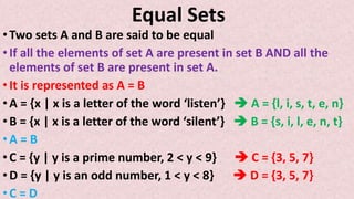 Equal Sets
•Two sets A and B are said to be equal
•If all the elements of set A are present in set B AND all the
elements of set B are present in set A.
•It is represented as A = B
•A = {x | x is a letter of the word ‘listen’}  A = {l, i, s, t, e, n}
•B = {x | x is a letter of the word ‘silent’}  B = {s, i, l, e, n, t}
•A = B
•C = {y | y is a prime number, 2 < y < 9}  C = {3, 5, 7}
•D = {y | y is an odd number, 1 < y < 8}  D = {3, 5, 7}
•C = D
 