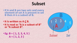 Subset
•It is written as A C B.
•It is read as “A is a subset of B”
or “A subset B”.
•Eg: B = { 1, 2, 3, 4, 5 }
A = { 1, 2, 3 }
 