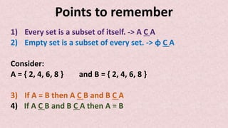 Points to remember
1) Every set is a subset of itself. -> A C A
2) Empty set is a subset of every set. -> ɸ C A
Consider:
A = { 2, 4, 6, 8 } and B = { 2, 4, 6, 8 }
3) If A = B then A C B and B C A
4) If A C B and B C A then A = B
 