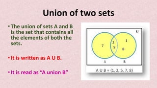 Union of two sets
• The union of sets A and B
is the set that contains all
the elements of both the
sets.
• It is written as A U B.
• It is read as “A union B”
 