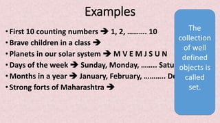 Examples
•First 10 counting numbers  1, 2, ………. 10
• Brave children in a class 
• Planets in our solar system  M V E M J S U N
• Days of the week  Sunday, Monday, …….. Saturday
• Months in a year  January, February, ……….. December
•Strong forts of Maharashtra 
The
collection
of well
defined
objects is
called
set.
 
