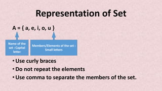 Representation of Set
A = { a, e, i, o, u }
• Use curly braces
• Do not repeat the elements
• Use comma to separate the members of the set.
Name of the
set : Capital
letter
Members/Elements of the set :
Small letters
 